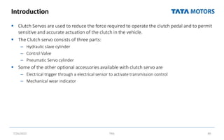 Introduction
 Clutch Servos are used to reduce the force required to operate the clutch pedal and to permit
sensitive and accurate actuation of the clutch in the vehicle.
 The Clutch servo consists of three parts:
– Hydraulic slave cylinder
– Control Valve
– Pneumatic Servo cylinder
 Some of the other optional accessories available with clutch servo are
– Electrical trigger through a electrical sensor to activate transmission control
– Mechanical wear indicator
7/26/2022 TML 80
 
