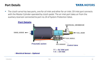 Port Details
 The clutch servo has two ports, one for oil inlet and other for air inlet. Oil inlet port connects
with the Master Cylinder operated by clutch pedal. The air inlet port takes air from the
auxiliary reservoir connected to port no.24 of System Protection Valve.
7/26/2022 TML 81
 