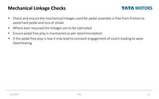 Mechanical Linkage Checks
 Check and ensure the mechanical linkages used for pedal assembly is free from friction to
avoid hard pedal and loss of stroke
 Where ever required the linkages are to be lubricated
 Ensure pedal free play is maintained as per recommendation
 If the pedal free play is low it may lead to constant engagement of clutch leading to wear
/overheating
7/26/2022 TML 83
 