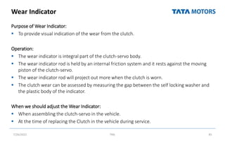 Wear Indicator
Purpose of Wear Indicator:
 To provide visual indication of the wear from the clutch.
Operation:
 The wear indicator is integral part of the clutch-servo body.
 The wear indicator rod is held by an internal friction system and it rests against the moving
piston of the clutch-servo.
 The wear indicator rod will project out more when the clutch is worn.
 The clutch wear can be assessed by measuring the gap between the self locking washer and
the plastic body of the indicator.
When we should adjust the Wear Indicator:
 When assembling the clutch-servo in the vehicle.
 At the time of replacing the Clutch in the vehicle during service.
7/26/2022 TML 85
 