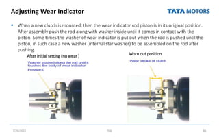 Adjusting Wear Indicator
 When a new clutch is mounted, then the wear indicator rod piston is in its original position.
After assembly push the rod along with washer inside until it comes in contact with the
piston. Some times the washer of wear indicator is put out when the rod is pushed until the
piston, in such case a new washer (internal star washer) to be assembled on the rod after
pushing.
7/26/2022 TML 86
After initial setting (no wear ) Worn out position
 