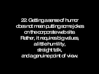 22. Getting a sense of humor does not mean putting some jokes on the corporate web site. Rather, it requires big values, a little humility, straight talk, and a genuine point of view. 