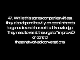 47. While this scares companies witless, they also depend heavily on open intranets to generate and share critical knowledge. They need to resist the urge to "improve“ or control these networked conversations. 