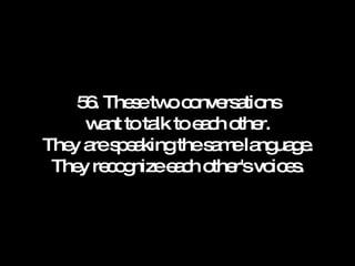 56. These two conversations want to talk to each other. They are speaking the same language. They recognize each other's voices. 