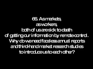 66. As markets, as workers, both of us are sick to death of getting our information by remote control. Why do we need faceless annual reports and third-hand market research studies to introduce us to each other? 