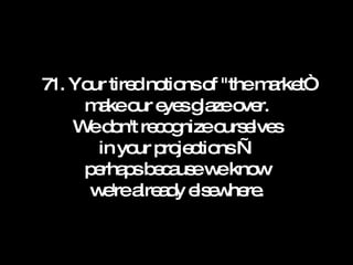 71. Your tired notions of "the market“ make our eyes glaze over. We don't recognize ourselves in your projections — perhaps because we know we're already elsewhere. 