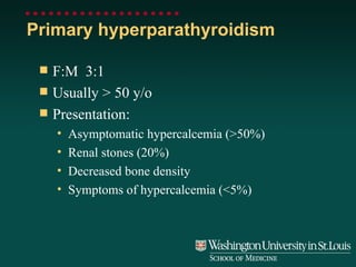 Primary hyperparathyroidism F:M  3:1 Usually > 50 y/o Presentation: Asymptomatic hypercalcemia (>50%) Renal stones (20%) Decreased bone density Symptoms of hypercalcemia (<5%) 
