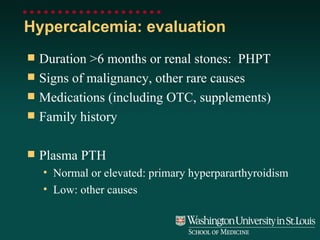 Hypercalcemia: evaluation Duration >6 months or renal stones:  PHPT Signs of malignancy, other rare causes Medications (including OTC, supplements) Family history Plasma PTH Normal or elevated: primary hyperpararthyroidism Low: other causes 