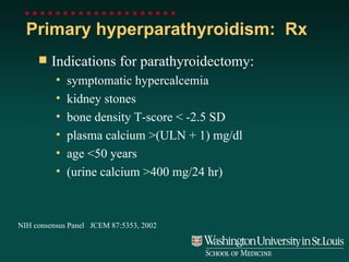 Primary hyperparathyroidism:  Rx Indications for parathyroidectomy: symptomatic hypercalcemia kidney stones bone density T-score < -2.5 SD plasma calcium >(ULN + 1) mg/dl age <50 years (urine calcium >400 mg/24 hr) NIH consensus Panel  JCEM 87:5353, 2002 