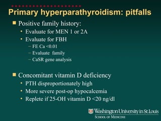 Primary hyperparathyroidism: pitfalls Positive family history: Evaluate for MEN 1 or 2A Evaluate for FBH FE Ca <0.01 Evaluate  family  CaSR gene analysis Concomitant vitamin D deficiency PTH disproportionately high More severe post-op hypocalcemia Replete if 25-OH vitamin D <20 ng/dl 