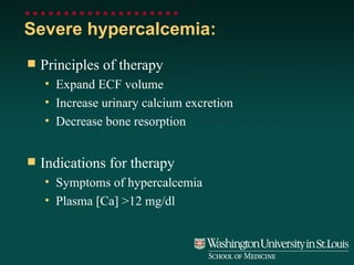 Severe hypercalcemia:  Principles of therapy Expand ECF volume Increase urinary calcium excretion Decrease bone resorption Indications for therapy Symptoms of hypercalcemia Plasma [Ca] >12 mg/dl 
