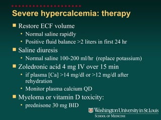 Severe hypercalcemia: therapy Restore ECF volume Normal saline rapidly Positive fluid balance >2 liters in first 24 hr Saline diuresis Normal saline 100-200 ml/hr  (replace potassium) Zoledronic acid 4 mg IV over 15 min if plasma [Ca] >14 mg/dl or >12 mg/dl after rehydration Monitor plasma calcium QD Myeloma or vitamin D toxicity: prednisone 30 mg BID 