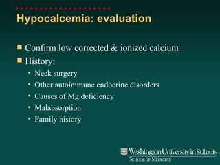 Hypocalcemia: evaluation Confirm low corrected & ionized calcium History: Neck surgery Other autoimmune endocrine disorders Causes of Mg deficiency Malabsorption Family history 
