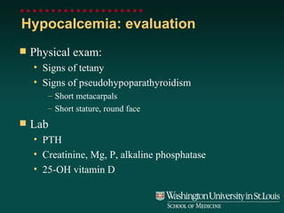 Hypocalcemia: evaluation Physical exam: Signs of tetany Signs of pseudohypoparathyroidism Short metacarpals Short stature, round face Lab PTH Creatinine, Mg, P, alkaline phosphatase 25-OH vitamin D 