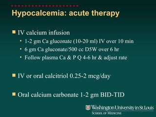 Hypocalcemia: acute therapy IV calcium infusion 1-2 gm Ca gluconate (10-20 ml) IV over 10 min 6 gm Ca gluconate/500 cc D5W over 6 hr Follow plasma Ca & P Q 4-6 hr & adjust rate IV or oral calcitriol 0.25-2 mcg/day Oral calcium carbonate 1-2 gm BID-TID 