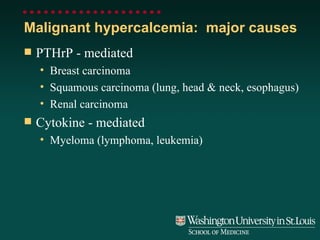 Malignant hypercalcemia:  major causes PTHrP - mediated Breast carcinoma Squamous carcinoma (lung, head & neck, esophagus) Renal carcinoma Cytokine - mediated Myeloma (lymphoma, leukemia) 