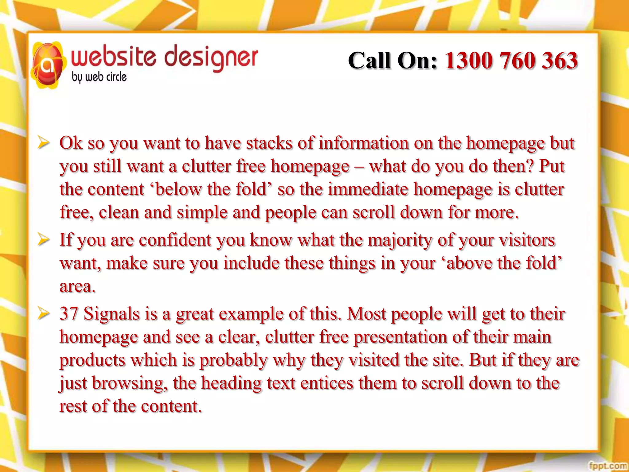Call On: 1300 760 363
 Ok so you want to have stacks of information on the homepage but
you still want a clutter free homepage – what do you do then? Put
the content ‘below the fold’ so the immediate homepage is clutter
free, clean and simple and people can scroll down for more.
 If you are confident you know what the majority of your visitors
want, make sure you include these things in your ‘above the fold’
area.
 37 Signals is a great example of this. Most people will get to their
homepage and see a clear, clutter free presentation of their main
products which is probably why they visited the site. But if they are
just browsing, the heading text entices them to scroll down to the
rest of the content.

 