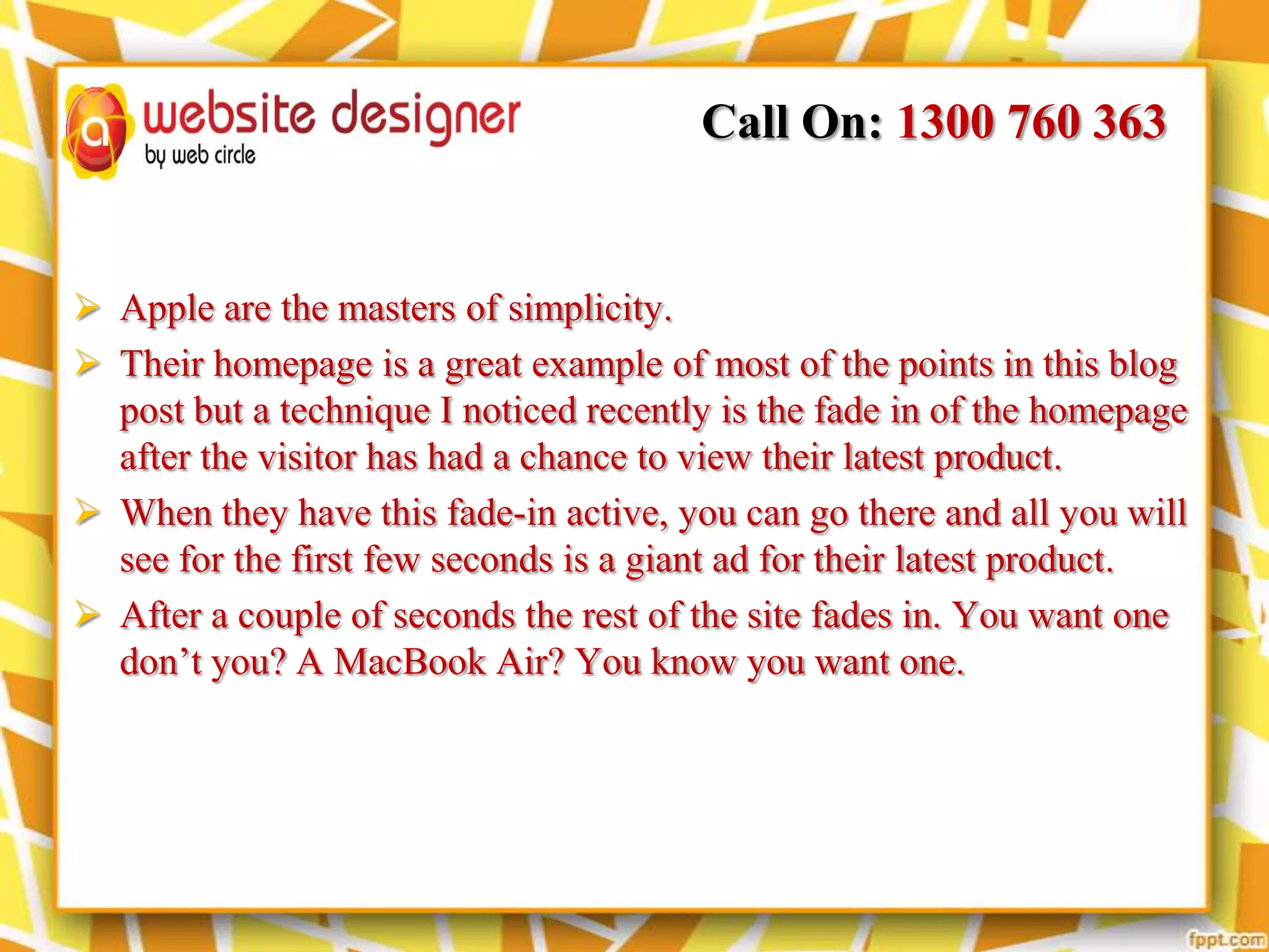 Call On: 1300 760 363

 Apple are the masters of simplicity.
 Their homepage is a great example of most of the points in this blog
post but a technique I noticed recently is the fade in of the homepage
after the visitor has had a chance to view their latest product.
 When they have this fade-in active, you can go there and all you will
see for the first few seconds is a giant ad for their latest product.
 After a couple of seconds the rest of the site fades in. You want one
don’t you? A MacBook Air? You know you want one.

 