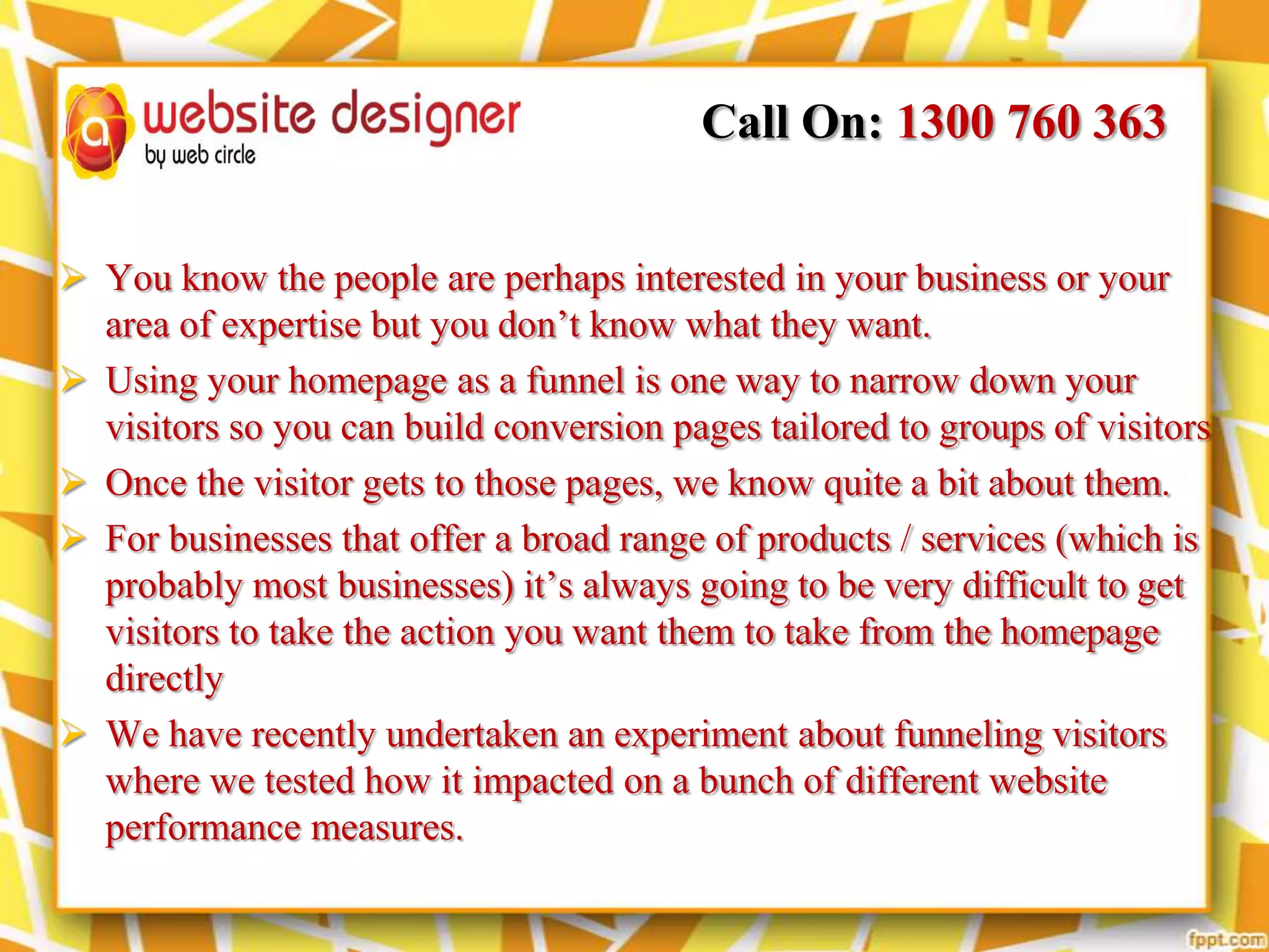 Call On: 1300 760 363
 You know the people are perhaps interested in your business or your
area of expertise but you don’t know what they want.
 Using your homepage as a funnel is one way to narrow down your
visitors so you can build conversion pages tailored to groups of visitors
 Once the visitor gets to those pages, we know quite a bit about them.
 For businesses that offer a broad range of products / services (which is
probably most businesses) it’s always going to be very difficult to get
visitors to take the action you want them to take from the homepage
directly
 We have recently undertaken an experiment about funneling visitors
where we tested how it impacted on a bunch of different website
performance measures.

 