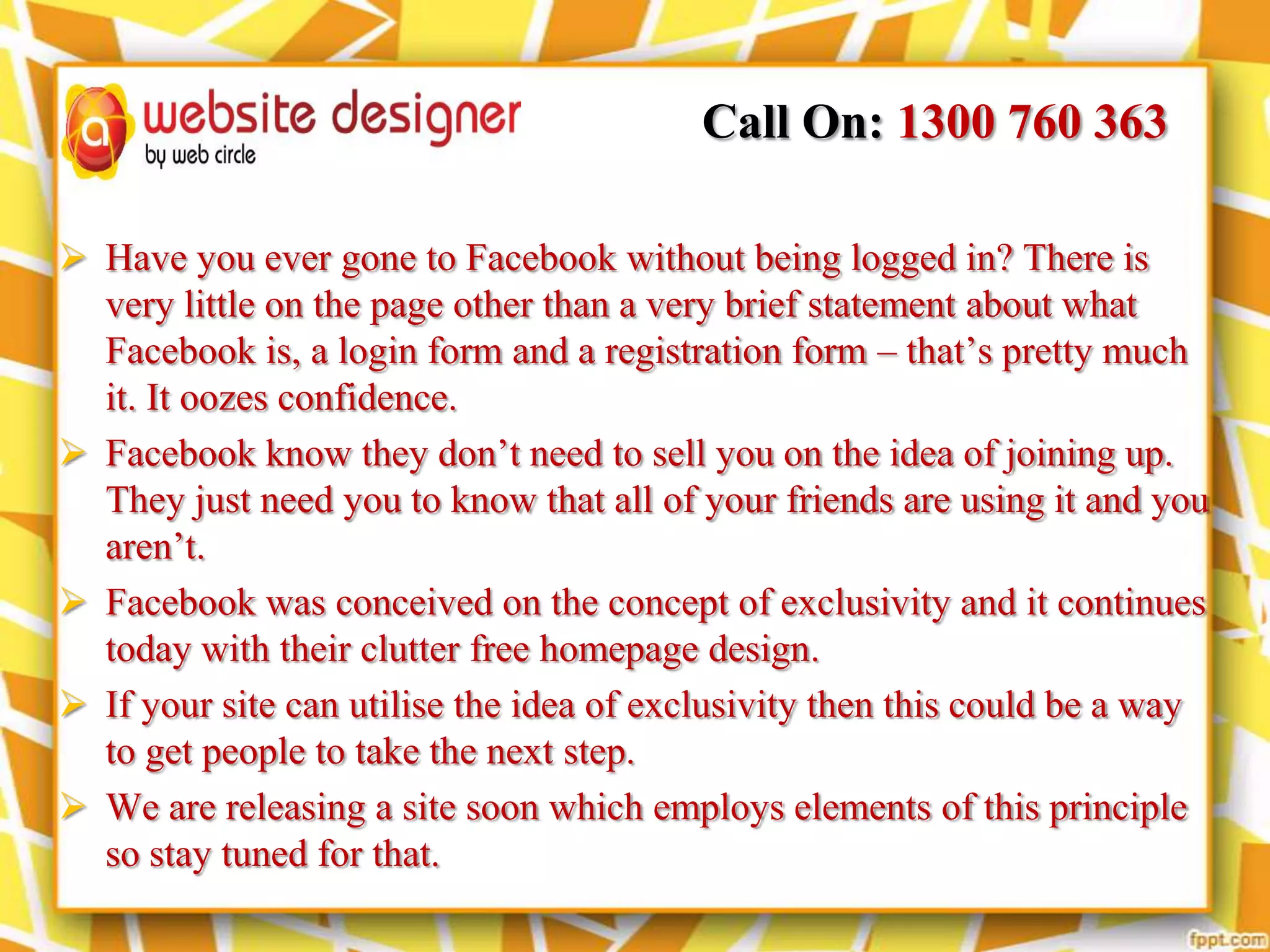 Call On: 1300 760 363
 Have you ever gone to Facebook without being logged in? There is
very little on the page other than a very brief statement about what
Facebook is, a login form and a registration form – that’s pretty much
it. It oozes confidence.
 Facebook know they don’t need to sell you on the idea of joining up.
They just need you to know that all of your friends are using it and you
aren’t.
 Facebook was conceived on the concept of exclusivity and it continues
today with their clutter free homepage design.
 If your site can utilise the idea of exclusivity then this could be a way
to get people to take the next step.
 We are releasing a site soon which employs elements of this principle
so stay tuned for that.

 