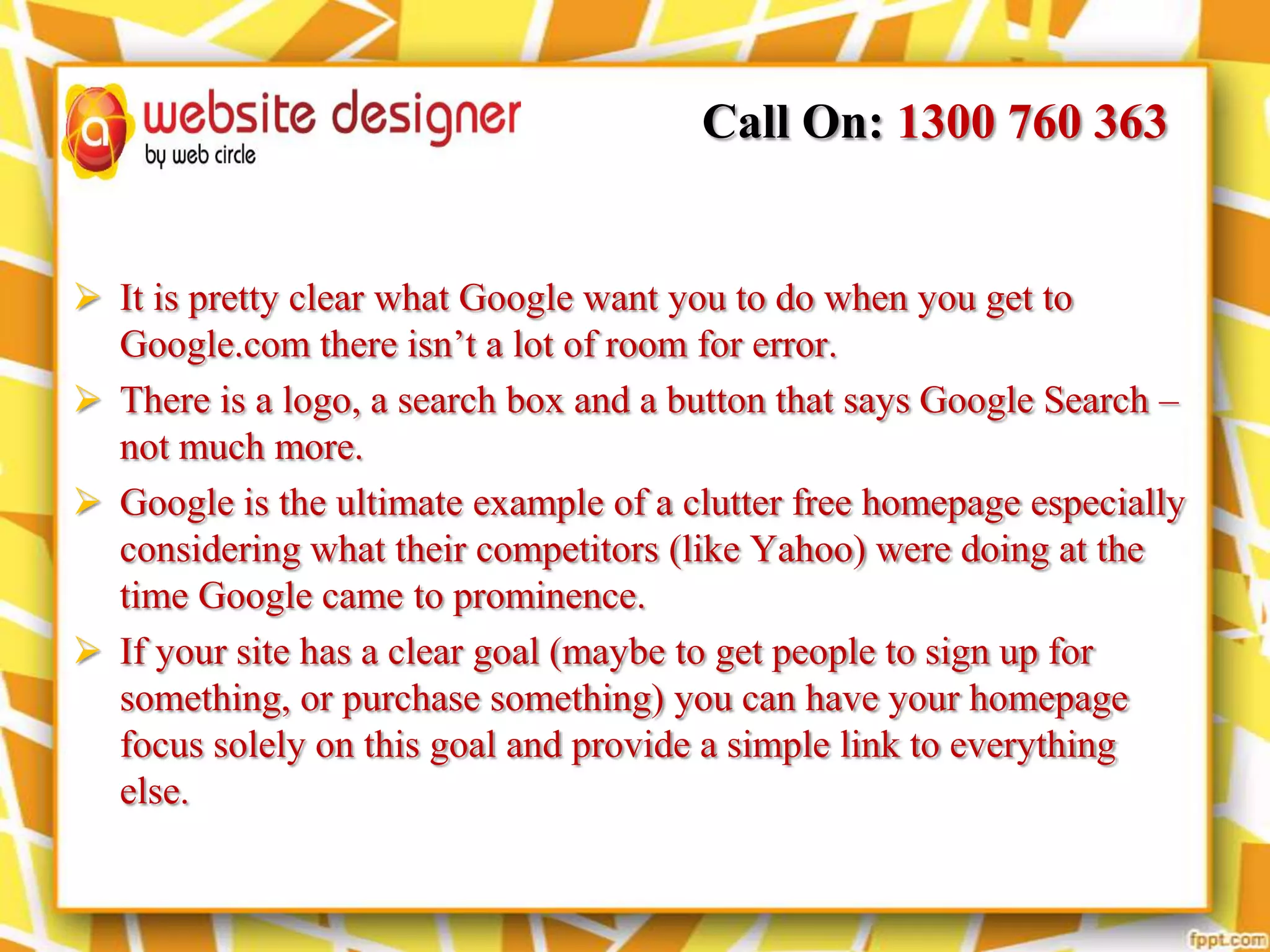 Call On: 1300 760 363

 It is pretty clear what Google want you to do when you get to
Google.com there isn’t a lot of room for error.
 There is a logo, a search box and a button that says Google Search –
not much more.
 Google is the ultimate example of a clutter free homepage especially
considering what their competitors (like Yahoo) were doing at the
time Google came to prominence.
 If your site has a clear goal (maybe to get people to sign up for
something, or purchase something) you can have your homepage
focus solely on this goal and provide a simple link to everything
else.

 