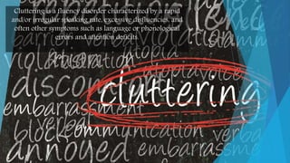 Cluttering is a fluency disorder characterized by a rapid
and/or irregular speaking rate, excessive disfluencies, and
often other symptoms such as language or phonological
errors and attention deficits.
 