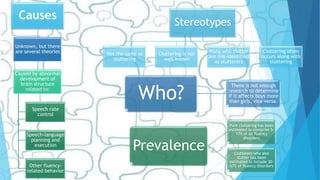 Causes
Unknown, but there
are several theories
Caused by abnormal
development of
brain structure
related to:
Speech rate
control
Speech-language
planning and
execution
Other fluency-
related behavior
Stereotypes
Not the same as
stuttering
Cluttering is not
well known
Many who clutter
are mis-identified
as stutterers
Cluttering often
occurs along with
stuttering
Who?
There is not enough
research to determine
if it affects boys more
than girls, vice versa.
Prevalence
Pure cluttering has been
estimated to comprise 5-
17% of all fluency
disorders
Clutterers who also
stutter has been
estimated to include 30-
67% of fluency disorders
 