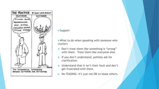Support
What to do when speaking with someone who
clutters
 Don’t treat them like something is “wrong”
with them. Treat them like everyone else.
 If you don’t understand, politely ask for
clarification.
 Understand that it isn’t their fault and don’t
get frustrated with them.
 No TEASING: it’s just not OK to tease others.
 