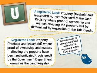 Registered Land: Property
(freehold and leasehold) where
proof of ownership and matters
affecting the property have
been authenticated (registered)
by the Government Department
known as the Land Registry.
 