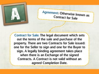 Contract for Sale: The legal document which sets
out the terms of the sale and purchase of the
property. There are two Contracts for Sale issued:
one for the Seller to sign and one for the Buyer to
sign. A legally binding agreement takes place
when there is an Exchange of the signed
Contracts. A Contract is not valid without an
agreed Completion Date.
 