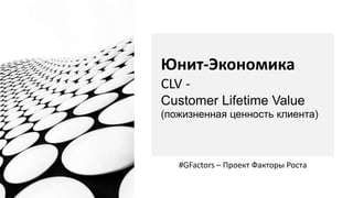 Юнит-Экономика
CLV -
Customer Lifetime Value
(пожизненная ценность клиента)
#GFactors – Проект Факторы Роста
 