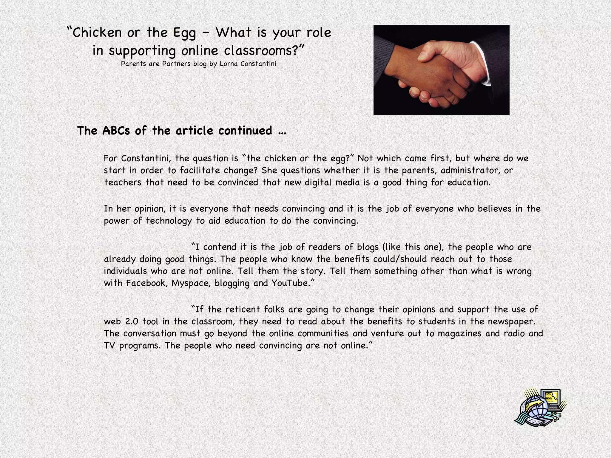 “ Chicken or the Egg – What is your role in supporting online classrooms?” Parents are Partners blog by Lorna Constantini The ABCs of the article continued … For Constantini, the question is “the chicken or the egg?” Not which came first, but where do we start in order to facilitate change? She questions whether it is the parents, administrator, or teachers that need to be convinced that new digital media is a good thing for education. In her opinion, it is everyone that needs convincing and it is the job of everyone who believes in the power of technology to aid education to do the convincing. “ I contend it is the job of readers of blogs (like this one), the people who are already doing good things. The people who know the benefits could/should reach out to those individuals who are not online. Tell them the story. Tell them something other than what is wrong with Facebook, Myspace, blogging and YouTube.” “ If the reticent folks are going to change their opinions and support the use of web 2.0 tool in the classroom, they need to read about the benefits to students in the newspaper. The conversation must go beyond the online communities and venture out to magazines and radio and TV programs. The people who need convincing are not online.” 