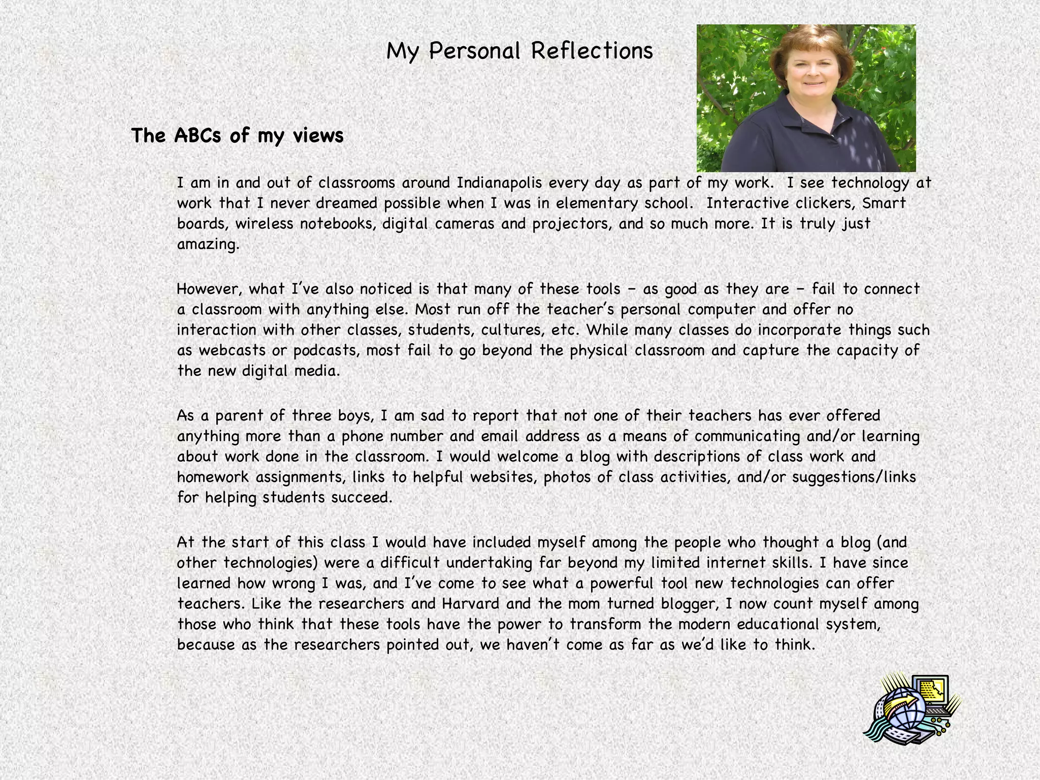 My Personal Reflections The ABCs of my views I am in and out of classrooms around Indianapolis every day as part of my work.  I see technology at work that I never dreamed possible when I was in elementary school.  Interactive clickers, Smart boards, wireless notebooks, digital cameras and projectors, and so much more. It is truly just amazing. However, what I’ve also noticed is that many of these tools – as good as they are – fail to connect a classroom with anything else. Most run off the teacher’s personal computer and offer no interaction with other classes, students, cultures, etc. While many classes do incorporate things such as webcasts or podcasts, most fail to go beyond the physical classroom and capture the capacity of the new digital media. As a parent of three boys, I am sad to report that not one of their teachers has ever offered anything more than a phone number and email address as a means of communicating and/or learning about work done in the classroom. I would welcome a blog with descriptions of class work and homework assignments, links to helpful websites, photos of class activities, and/or suggestions/links for helping students succeed.  At the start of this class I would have included myself among the people who thought a blog (and other technologies) were a difficult undertaking far beyond my limited internet skills. I have since learned how wrong I was, and I’ve come to see what a powerful tool new technologies can offer teachers. Like the researchers and Harvard and the mom turned blogger, I now count myself among those who think that these tools have the power to transform the modern educational system, because as the researchers pointed out, we haven’t come as far as we’d like to think. 