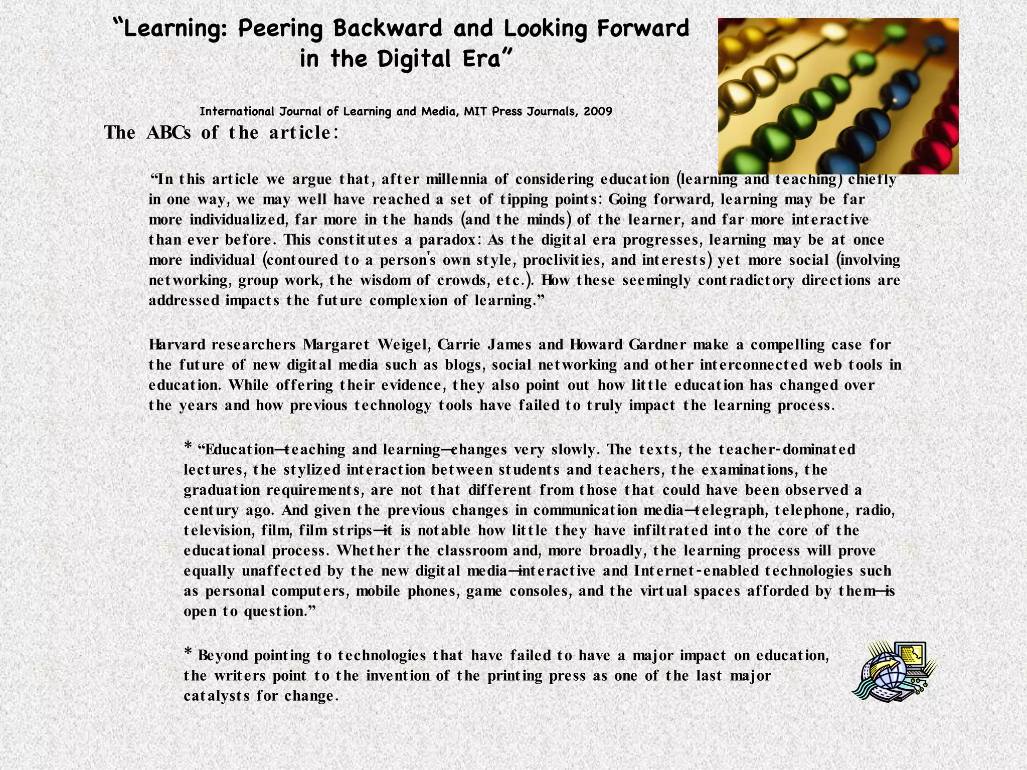 “ Learning: Peering Backward and Looking Forward  in the Digital Era” International Journal of Learning and Media, MIT Press Journals, 2009 The ABCs of the article: “ In this article we argue that, after millennia of considering education (learning and teaching) chiefly in one way, we may well have reached a set of tipping points: Going forward, learning may be far more individualized, far more in the hands (and the minds) of the learner, and far more interactive than ever before. This constitutes a paradox: As the digital era progresses, learning may be at once more individual (contoured to a person's own style, proclivities, and interests) yet more social (involving networking, group work, the wisdom of crowds, etc.). How these seemingly contradictory directions are addressed impacts the future complexion of learning.” Harvard researchers Margaret Weigel, Carrie James and Howard Gardner make a compelling case for the future of new digital media such as blogs, social networking and other interconnected web tools in education. While offering their evidence, they also point out how little education has changed over the years and how previous technology tools have failed to truly impact the learning process. * “Education—teaching and learning—changes very slowly. The texts, the teacher-dominated lectures, the stylized interaction between students and teachers, the examinations, the graduation requirements, are not that different from those that could have been observed a century ago. And given the previous changes in communication media—telegraph, telephone, radio, television, film, film strips—it is notable how little they have infiltrated into the core of the educational process. Whether the classroom and, more broadly, the learning process will prove equally unaffected by the new digital media—interactive and Internet-enabled technologies such as personal computers, mobile phones, game consoles, and the virtual spaces afforded by them—is open to question.” * Beyond pointing to technologies that have failed to have a major impact on education,  the writers point to the invention of the printing press as one of the last major  catalysts for change.  