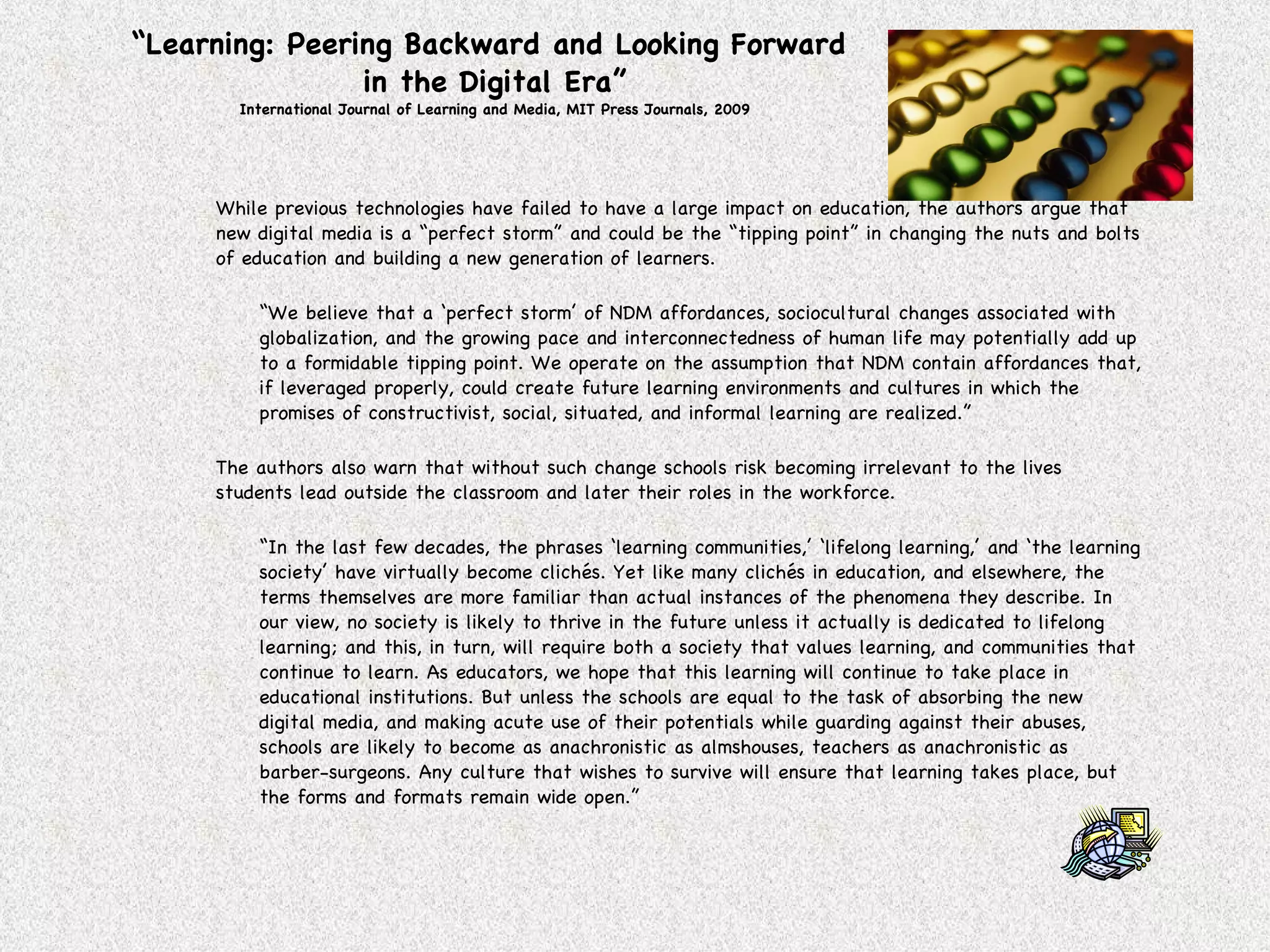 “ Learning: Peering Backward and Looking Forward  in the Digital Era” International Journal of Learning and Media, MIT Press Journals, 2009 While previous technologies have failed to have a large impact on education, the authors argue that new digital media is a “perfect storm” and could be the “tipping point” in changing the nuts and bolts of education and building a new generation of learners. “ We believe that a ‘perfect storm’ of NDM affordances, sociocultural changes associated with globalization, and the growing pace and interconnectedness of human life may potentially add up to a formidable tipping point. We operate on the assumption that NDM contain affordances that, if leveraged properly, could create future learning environments and cultures in which the promises of constructivist, social, situated, and informal learning are realized.” The authors also warn that without such change schools risk becoming irrelevant to the lives students lead outside the classroom and later their roles in the workforce. “ In the last few decades, the phrases ‘learning communities,’ ‘lifelong learning,’ and ‘the learning society’ have virtually become clichés. Yet like many clichés in education, and elsewhere, the terms themselves are more familiar than actual instances of the phenomena they describe. In our view, no society is likely to thrive in the future unless it actually is dedicated to lifelong learning; and this, in turn, will require both a society that values learning, and communities that continue to learn. As educators, we hope that this learning will continue to take place in educational institutions. But unless the schools are equal to the task of absorbing the new digital media, and making acute use of their potentials while guarding against their abuses, schools are likely to become as anachronistic as almshouses, teachers as anachronistic as barber-surgeons. Any culture that wishes to survive will ensure that learning takes place, but the forms and formats remain wide open.” 