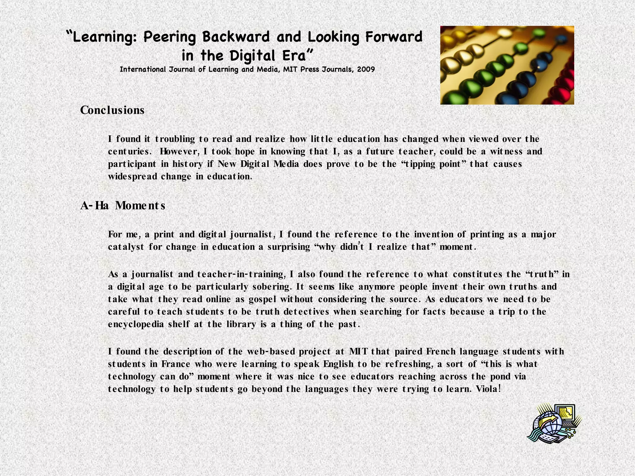 “ Learning: Peering Backward and Looking Forward  in the Digital Era” International Journal of Learning and Media, MIT Press Journals, 2009 Conclusions I found it troubling to read and realize how little education has changed when viewed over the centuries.  However, I took hope in knowing that I, as a future teacher, could be a witness and participant in history if New Digital Media does prove to be the “tipping point” that causes widespread change in education.  A-Ha Moments For me, a print and digital journalist, I found the reference to the invention of printing as a major catalyst for change in education a surprising “why didn’t I realize that” moment. As a journalist and teacher-in-training, I also found the reference to what constitutes the “truth” in a digital age to be particularly sobering. It seems like anymore people invent their own truths and take what they read online as gospel without considering the source. As educators we need to be careful to teach students to be truth detectives when searching for facts because a trip to the encyclopedia shelf at the library is a thing of the past. I found the description of the web-based project at MIT that paired French language students with students in France who were learning to speak English to be refreshing, a sort of “this is what technology can do” moment where it was nice to see educators reaching across the pond via technology to help students go beyond the languages they were trying to learn. Viola! 