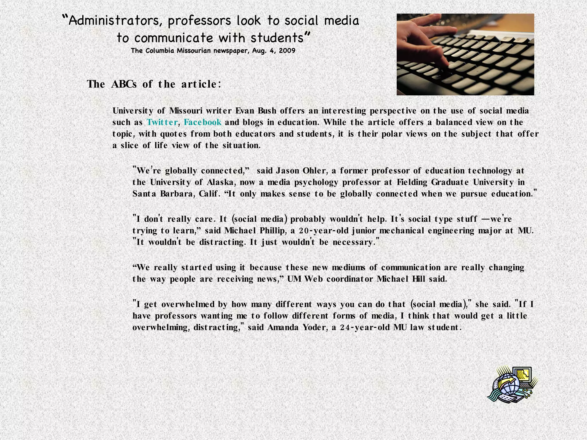 “ Administrators, professors look to social media  to communicate with students ” The Columbia Missourian newspaper, Aug. 4, 2009 The ABCs of the article: University of Missouri writer Evan Bush offers an interesting perspective on the use of social media such as  Twitter ,  Facebook  and blogs in education. While the article offers a balanced view on the topic, with quotes from both educators and students, it is their polar views on the subject that offer a slice of life view of the situation. "We’re globally connected,”  said Jason Ohler, a former professor of education technology at the University of Alaska, now a media psychology professor at Fielding Graduate University in Santa Barbara, Calif. “It only makes sense to be globally connected when we pursue education." "I don't really care. It (social media) probably wouldn't help. It's social type stuff — we're trying to learn,” said Michael Phillip, a 20-year-old junior mechanical engineering major at MU.  "It wouldn't be distracting. It just wouldn't be necessary." “ We really started using it because these new mediums of communication are really changing the way people are receiving news,” UM Web coordinator Michael Hill said. "I get overwhelmed by how many different ways you can do that (social media)," she said. "If I have professors wanting me to follow different forms of media, I think that would get a little overwhelming, distracting," said Amanda Yoder, a 24-year-old MU law student.  