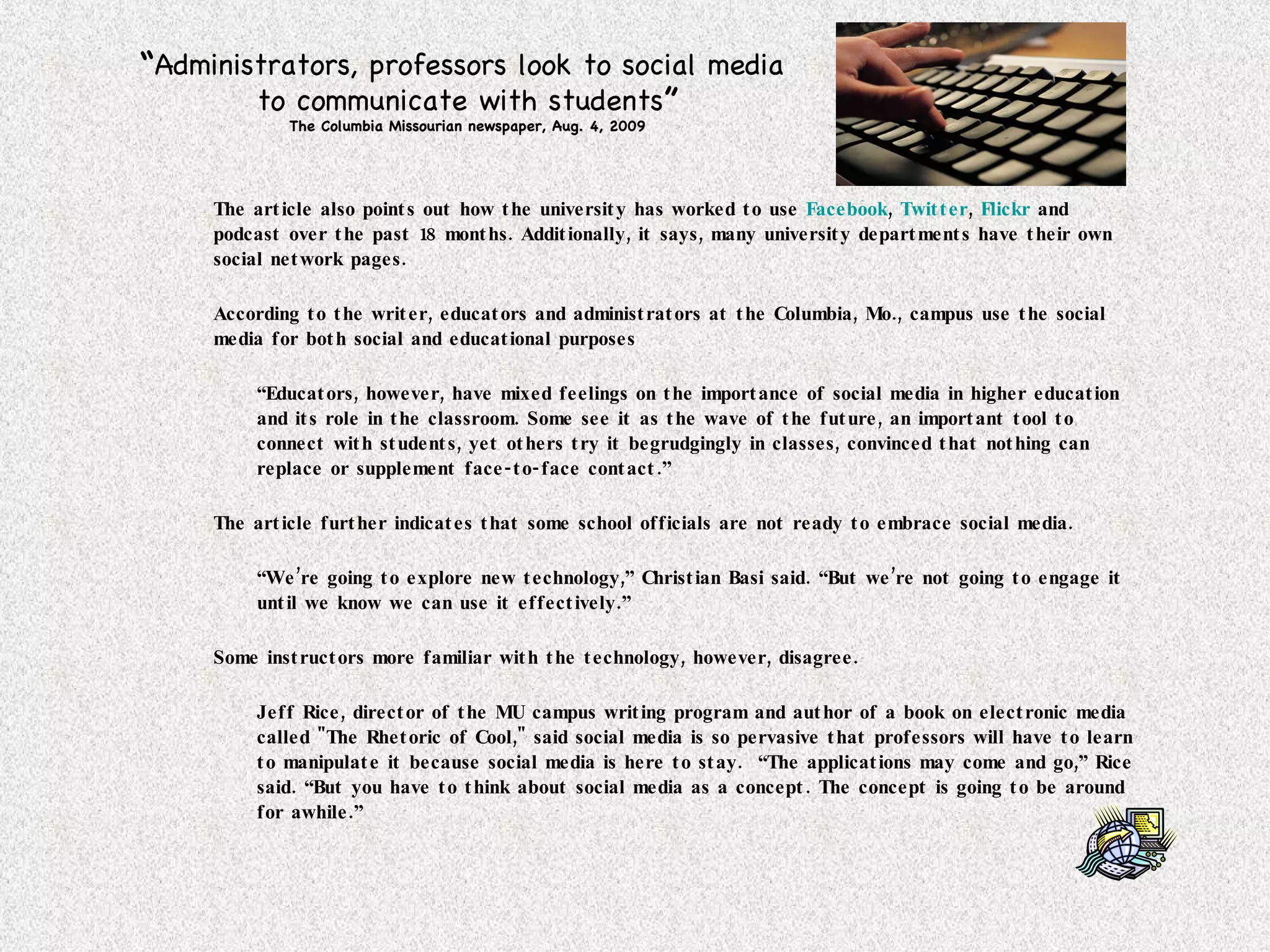 The article also points out how the university has worked to use  Facebook ,  Twitter ,  Flickr  and podcast over the past 18 months. Additionally, it says, many university departments have their own social network pages.  According to the writer, educators and administrators at the Columbia, Mo., campus use the social media for both social and educational purposes “ Educators, however, have mixed feelings on the importance of social media in higher education and its role in the classroom. Some see it as the wave of the future, an important tool to connect with students, yet others try it begrudgingly in classes, convinced that nothing can replace or supplement face-to-face contact.” The article further indicates that some school officials are not ready to embrace social media. “ We’re going to explore new technology,” Christian Basi said. “But we’re not going to engage it until we know we can use it effectively.”  Some instructors more familiar with the technology, however, disagree. Jeff Rice, director of the MU campus writing program and author of a book on electronic media called "The Rhetoric of Cool," said social media is so pervasive that professors will have to learn to manipulate it because social media is here to stay.  “The applications may come and go,” Rice said. “But you have to think about social media as a concept. The concept is going to be around for awhile.”  “ Administrators, professors look to social media  to communicate with students ” The Columbia Missourian newspaper, Aug. 4, 2009 