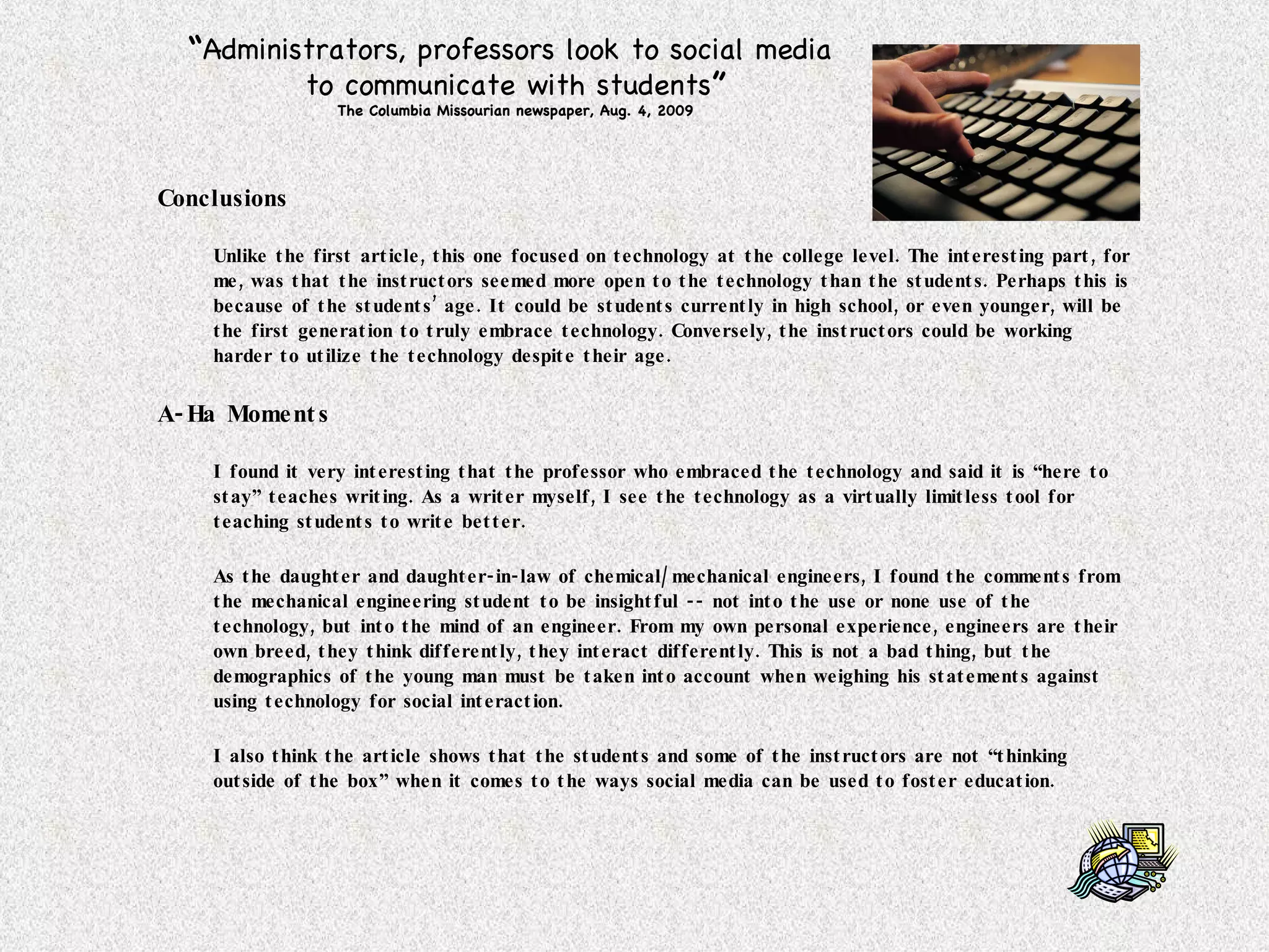 Conclusions Unlike the first article, this one focused on technology at the college level. The interesting part, for me, was that the instructors seemed more open to the technology than the students. Perhaps this is because of the students’ age. It could be students currently in high school, or even younger, will be the first generation to truly embrace technology. Conversely, the instructors could be working harder to utilize the technology despite their age. A-Ha Moments I found it very interesting that the professor who embraced the technology and said it is “here to stay” teaches writing. As a writer myself, I see the technology as a virtually limitless tool for teaching students to write better. As the daughter and daughter-in-law of chemical/mechanical engineers, I found the comments from the mechanical engineering student to be insightful -- not into the use or none use of the technology, but into the mind of an engineer. From my own personal experience, engineers are their own breed, they think differently, they interact differently. This is not a bad thing, but the demographics of the young man must be taken into account when weighing his statements against using technology for social interaction. I also think the article shows that the students and some of the instructors are not “thinking outside of the box” when it comes to the ways social media can be used to foster education. “ Administrators, professors look to social media  to communicate with students ” The Columbia Missourian newspaper, Aug. 4, 2009 
