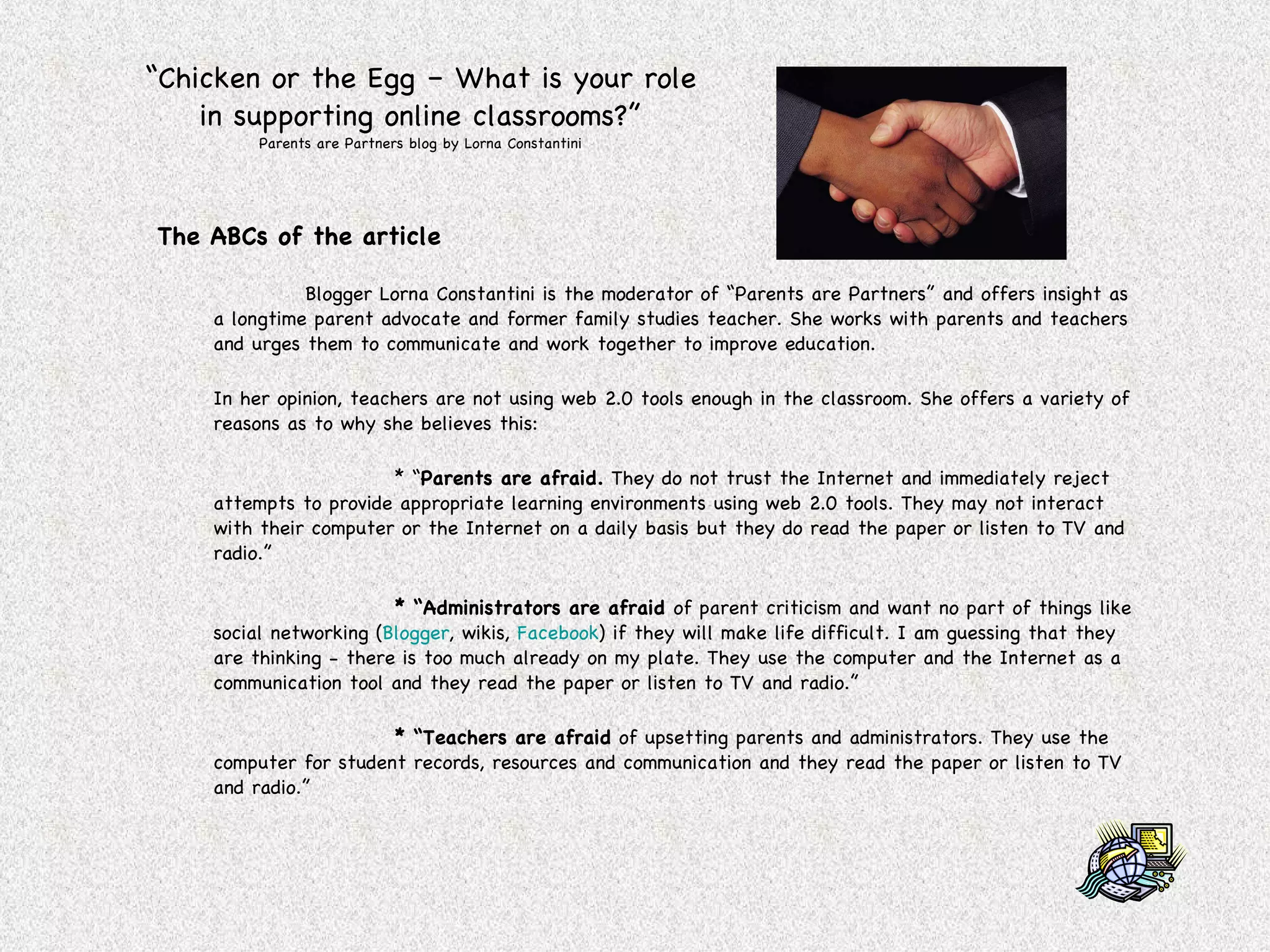 “ Chicken or the Egg – What is your role in supporting online classrooms?” Parents are Partners blog by Lorna Constantini The ABCs of the article Blogger Lorna Constantini is the moderator of “Parents are Partners” and offers insight as a longtime parent advocate and former family studies teacher. She works with parents and teachers and urges them to communicate and work together to improve education. In her opinion, teachers are not using web 2.0 tools enough in the classroom. She offers a variety of reasons as to why she believes this: * “ Parents are afraid.  They do not trust the Internet and immediately reject attempts to provide appropriate learning environments using web 2.0 tools. They may not interact with their computer or the Internet on a daily basis but they do read the paper or listen to TV and radio.” * “Administrators are afraid  of parent criticism and want no part of things like social networking ( Blogger , wikis,  Facebook ) if they will make life difficult. I am guessing that they are thinking - there is too much already on my plate. They use the computer and the Internet as a communication tool and they read the paper or listen to TV and radio.” * “Teachers are afraid  of upsetting parents and administrators. They use the computer for student records, resources and communication and they read the paper or listen to TV and radio.” 