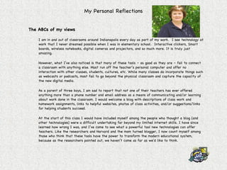 My Personal Reflections The ABCs of my views I am in and out of classrooms around Indianapolis every day as part of my work.  I see technology at work that I never dreamed possible when I was in elementary school.  Interactive clickers, Smart boards, wireless notebooks, digital cameras and projectors, and so much more. It is truly just amazing. However, what I’ve also noticed is that many of these tools – as good as they are – fail to connect a classroom with anything else. Most run off the teacher’s personal computer and offer no interaction with other classes, students, cultures, etc. While many classes do incorporate things such as webcasts or podcasts, most fail to go beyond the physical classroom and capture the capacity of the new digital media. As a parent of three boys, I am sad to report that not one of their teachers has ever offered anything more than a phone number and email address as a means of communicating and/or learning about work done in the classroom. I would welcome a blog with descriptions of class work and homework assignments, links to helpful websites, photos of class activities, and/or suggestions/links for helping students succeed.  At the start of this class I would have included myself among the people who thought a blog (and other technologies) were a difficult undertaking far beyond my limited internet skills. I have since learned how wrong I was, and I’ve come to see what a powerful tool new technologies can offer teachers. Like the researchers and Harvard and the mom turned blogger, I now count myself among those who think that these tools have the power to transform the modern educational system, because as the researchers pointed out, we haven’t come as far as we’d like to think. 