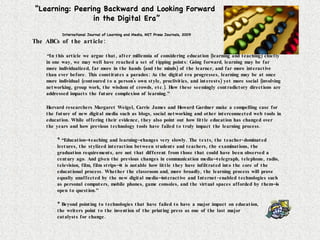 “ Learning: Peering Backward and Looking Forward  in the Digital Era” International Journal of Learning and Media, MIT Press Journals, 2009 The ABCs of the article: “ In this article we argue that, after millennia of considering education (learning and teaching) chiefly in one way, we may well have reached a set of tipping points: Going forward, learning may be far more individualized, far more in the hands (and the minds) of the learner, and far more interactive than ever before. This constitutes a paradox: As the digital era progresses, learning may be at once more individual (contoured to a person's own style, proclivities, and interests) yet more social (involving networking, group work, the wisdom of crowds, etc.). How these seemingly contradictory directions are addressed impacts the future complexion of learning.” Harvard researchers Margaret Weigel, Carrie James and Howard Gardner make a compelling case for the future of new digital media such as blogs, social networking and other interconnected web tools in education. While offering their evidence, they also point out how little education has changed over the years and how previous technology tools have failed to truly impact the learning process. * “Education—teaching and learning—changes very slowly. The texts, the teacher-dominated lectures, the stylized interaction between students and teachers, the examinations, the graduation requirements, are not that different from those that could have been observed a century ago. And given the previous changes in communication media—telegraph, telephone, radio, television, film, film strips—it is notable how little they have infiltrated into the core of the educational process. Whether the classroom and, more broadly, the learning process will prove equally unaffected by the new digital media—interactive and Internet-enabled technologies such as personal computers, mobile phones, game consoles, and the virtual spaces afforded by them—is open to question.” * Beyond pointing to technologies that have failed to have a major impact on education,  the writers point to the invention of the printing press as one of the last major  catalysts for change.  