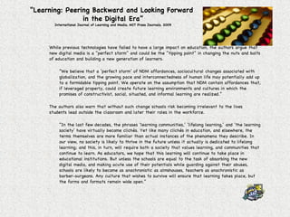 “ Learning: Peering Backward and Looking Forward  in the Digital Era” International Journal of Learning and Media, MIT Press Journals, 2009 While previous technologies have failed to have a large impact on education, the authors argue that new digital media is a “perfect storm” and could be the “tipping point” in changing the nuts and bolts of education and building a new generation of learners. “ We believe that a ‘perfect storm’ of NDM affordances, sociocultural changes associated with globalization, and the growing pace and interconnectedness of human life may potentially add up to a formidable tipping point. We operate on the assumption that NDM contain affordances that, if leveraged properly, could create future learning environments and cultures in which the promises of constructivist, social, situated, and informal learning are realized.” The authors also warn that without such change schools risk becoming irrelevant to the lives students lead outside the classroom and later their roles in the workforce. “ In the last few decades, the phrases ‘learning communities,’ ‘lifelong learning,’ and ‘the learning society’ have virtually become clichés. Yet like many clichés in education, and elsewhere, the terms themselves are more familiar than actual instances of the phenomena they describe. In our view, no society is likely to thrive in the future unless it actually is dedicated to lifelong learning; and this, in turn, will require both a society that values learning, and communities that continue to learn. As educators, we hope that this learning will continue to take place in educational institutions. But unless the schools are equal to the task of absorbing the new digital media, and making acute use of their potentials while guarding against their abuses, schools are likely to become as anachronistic as almshouses, teachers as anachronistic as barber-surgeons. Any culture that wishes to survive will ensure that learning takes place, but the forms and formats remain wide open.” 