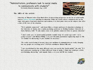 “ Administrators, professors look to social media  to communicate with students ” The Columbia Missourian newspaper, Aug. 4, 2009 The ABCs of the article: University of Missouri writer Evan Bush offers an interesting perspective on the use of social media such as  Twitter ,  Facebook  and blogs in education. While the article offers a balanced view on the topic, with quotes from both educators and students, it is their polar views on the subject that offer a slice of life view of the situation. "We’re globally connected,”  said Jason Ohler, a former professor of education technology at the University of Alaska, now a media psychology professor at Fielding Graduate University in Santa Barbara, Calif. “It only makes sense to be globally connected when we pursue education." "I don't really care. It (social media) probably wouldn't help. It's social type stuff — we're trying to learn,” said Michael Phillip, a 20-year-old junior mechanical engineering major at MU.  "It wouldn't be distracting. It just wouldn't be necessary." “ We really started using it because these new mediums of communication are really changing the way people are receiving news,” UM Web coordinator Michael Hill said. "I get overwhelmed by how many different ways you can do that (social media)," she said. "If I have professors wanting me to follow different forms of media, I think that would get a little overwhelming, distracting," said Amanda Yoder, a 24-year-old MU law student.  