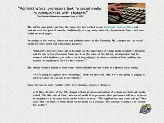The article also points out how the university has worked to use  Facebook ,  Twitter ,  Flickr  and podcast over the past 18 months. Additionally, it says, many university departments have their own social network pages.  According to the writer, educators and administrators at the Columbia, Mo., campus use the social media for both social and educational purposes “ Educators, however, have mixed feelings on the importance of social media in higher education and its role in the classroom. Some see it as the wave of the future, an important tool to connect with students, yet others try it begrudgingly in classes, convinced that nothing can replace or supplement face-to-face contact.” The article further indicates that some school officials are not ready to embrace social media. “ We’re going to explore new technology,” Christian Basi said. “But we’re not going to engage it until we know we can use it effectively.”  Some instructors more familiar with the technology, however, disagree. Jeff Rice, director of the MU campus writing program and author of a book on electronic media called "The Rhetoric of Cool," said social media is so pervasive that professors will have to learn to manipulate it because social media is here to stay.  “The applications may come and go,” Rice said. “But you have to think about social media as a concept. The concept is going to be around for awhile.”  “ Administrators, professors look to social media  to communicate with students ” The Columbia Missourian newspaper, Aug. 4, 2009 