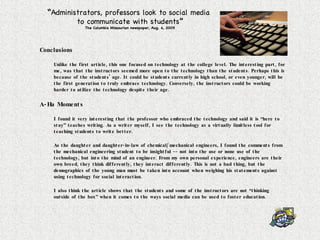 Conclusions Unlike the first article, this one focused on technology at the college level. The interesting part, for me, was that the instructors seemed more open to the technology than the students. Perhaps this is because of the students’ age. It could be students currently in high school, or even younger, will be the first generation to truly embrace technology. Conversely, the instructors could be working harder to utilize the technology despite their age. A-Ha Moments I found it very interesting that the professor who embraced the technology and said it is “here to stay” teaches writing. As a writer myself, I see the technology as a virtually limitless tool for teaching students to write better. As the daughter and daughter-in-law of chemical/mechanical engineers, I found the comments from the mechanical engineering student to be insightful -- not into the use or none use of the technology, but into the mind of an engineer. From my own personal experience, engineers are their own breed, they think differently, they interact differently. This is not a bad thing, but the demographics of the young man must be taken into account when weighing his statements against using technology for social interaction. I also think the article shows that the students and some of the instructors are not “thinking outside of the box” when it comes to the ways social media can be used to foster education. “ Administrators, professors look to social media  to communicate with students ” The Columbia Missourian newspaper, Aug. 4, 2009 