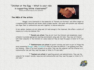 “ Chicken or the Egg – What is your role in supporting online classrooms?” Parents are Partners blog by Lorna Constantini The ABCs of the article Blogger Lorna Constantini is the moderator of “Parents are Partners” and offers insight as a longtime parent advocate and former family studies teacher. She works with parents and teachers and urges them to communicate and work together to improve education. In her opinion, teachers are not using web 2.0 tools enough in the classroom. She offers a variety of reasons as to why she believes this: * “ Parents are afraid.  They do not trust the Internet and immediately reject attempts to provide appropriate learning environments using web 2.0 tools. They may not interact with their computer or the Internet on a daily basis but they do read the paper or listen to TV and radio.” * “Administrators are afraid  of parent criticism and want no part of things like social networking ( Blogger , wikis,  Facebook ) if they will make life difficult. I am guessing that they are thinking - there is too much already on my plate. They use the computer and the Internet as a communication tool and they read the paper or listen to TV and radio.” * “Teachers are afraid  of upsetting parents and administrators. They use the computer for student records, resources and communication and they read the paper or listen to TV and radio.” 