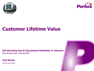 Customer  Lifetime  Value
IIR  Allocating  Cost  &  Calculating  Profitability  In  Telecoms
Hilton  Olympia  London  – December  2007
Paul  Woods
Commercial  Director
 