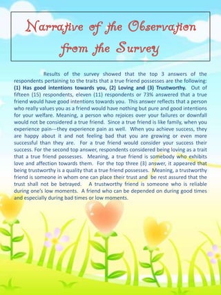 Narrative of the Observation
from the Survey
Results of the survey showed that the top 3 answers of the
respondents pertaining to the traits that a true friend possesses are the following:
(1) Has good intentions towards you, (2) Loving and (3) Trustworthy. Out of
fifteen (15) respondents, eleven (11) respondents or 73% answered that a true
friend would have good intentions towards you. This answer reflects that a person
who really values you as a friend would have nothing but pure and good intentions
for your welfare. Meaning, a person who rejoices over your failures or downfall
would not be considered a true friend. Since a true friend is like family, when you
experience pain---they experience pain as well. When you achieve success, they
are happy about it and not feeling bad that you are growing or even more
successful than they are. For a true friend would consider your success their
success. For the second top answer, respondents considered being loving as a trait
that a true friend possesses. Meaning, a true friend is somebody who exhibits
love and affection towards them. For the top three (3) answer, it appeared that
being trustworthy is a quality that a true friend possesses. Meaning, a trustworthy
friend is someone in whom one can place their trust and be rest assured that the
trust shall not be betrayed. A trustworthy friend is someone who is reliable
during one’s low moments. A friend who can be depended on during good times
and especially during bad times or low moments.

 