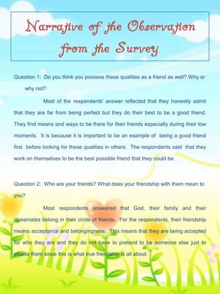 Narrative of the Observation
from the Survey
Question 1: Do you think you possess these qualities as a friend as well? Why or
why not?
Most of the respondents’ answer reflected that they honestly admit
that they are far from being perfect but they do their best to be a good friend.
They find means and ways to be there for their friends especially during their low
moments. It is because it is important to be an example of being a good friend
first before looking for these qualities in others. The respondents said that they
work on themselves to be the best possible friend that they could be.

Question 2: Who are your friends? What does your friendship with them mean to
you?
Most respondents answered that God, their family and their
classmates belong in their circle of friends. For the respondents, their friendship
means acceptance and belongingness. This means that they are being accepted
for who they are and they do not have to pretend to be someone else just to
please them since this is what true friendship is all about.

 